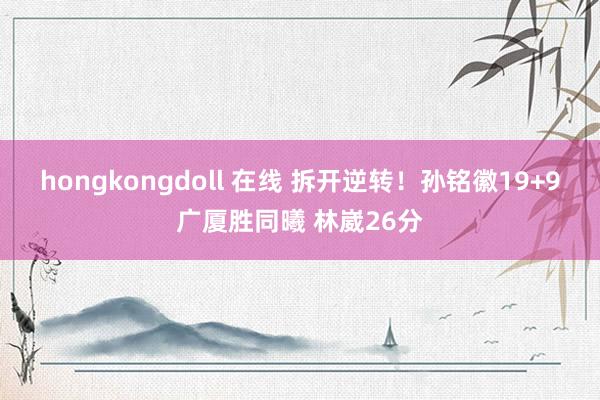 hongkongdoll 在线 拆开逆转！孙铭徽19+9广厦胜同曦 林崴26分
