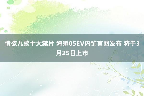 情欲九歌十大禁片 海狮05EV内饰官图发布 将于3月25日上市