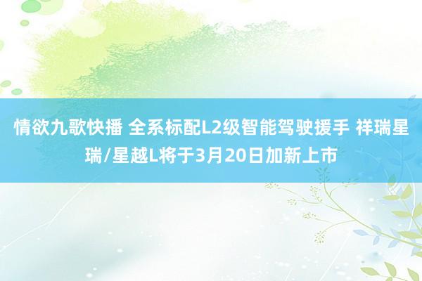 情欲九歌快播 全系标配L2级智能驾驶援手 祥瑞星瑞/星越L将于3月20日加新上市