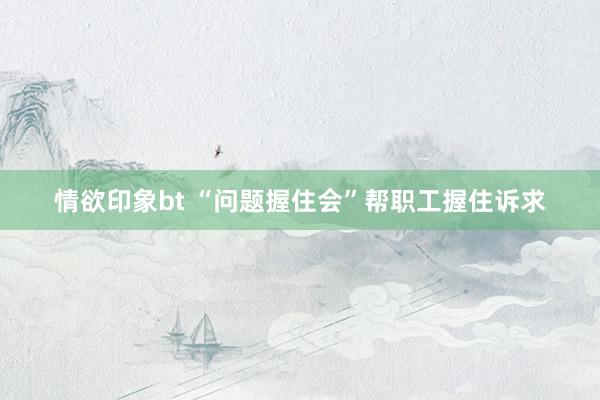 情欲印象bt “问题握住会”帮职工握住诉求