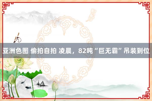 亚洲色图 偷拍自拍 凌晨，82吨“巨无霸”吊装到位