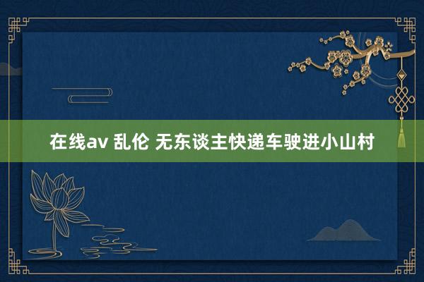 在线av 乱伦 无东谈主快递车驶进小山村