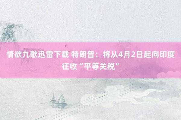 情欲九歌迅雷下载 特朗普：将从4月2日起向印度征收“平等关税”