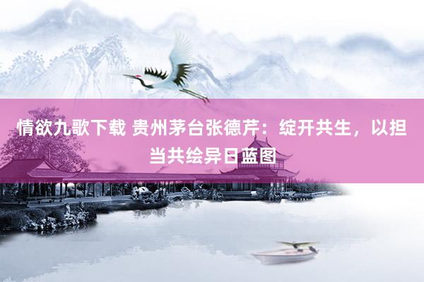 情欲九歌下载 贵州茅台张德芹：绽开共生，以担当共绘异日蓝图