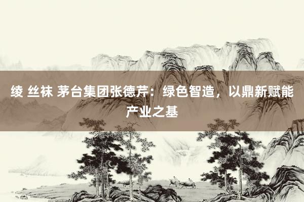 绫 丝袜 茅台集团张德芹：绿色智造，以鼎新赋能产业之基