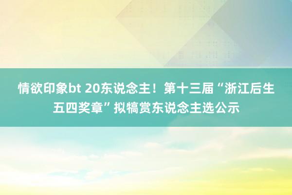 情欲印象bt 20东说念主！第十三届“浙江后生五四奖章”拟犒赏东说念主选公示