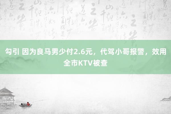勾引 因为良马男少付2.6元，代驾小哥报警，效用全市KTV被查