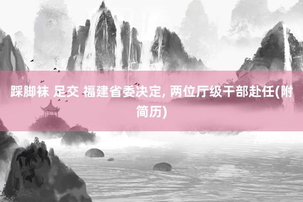 踩脚袜 足交 福建省委决定， 两位厅级干部赴任(附简历)
