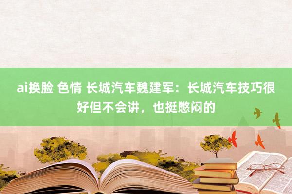 ai换脸 色情 长城汽车魏建军：长城汽车技巧很好但不会讲，也挺憋闷的