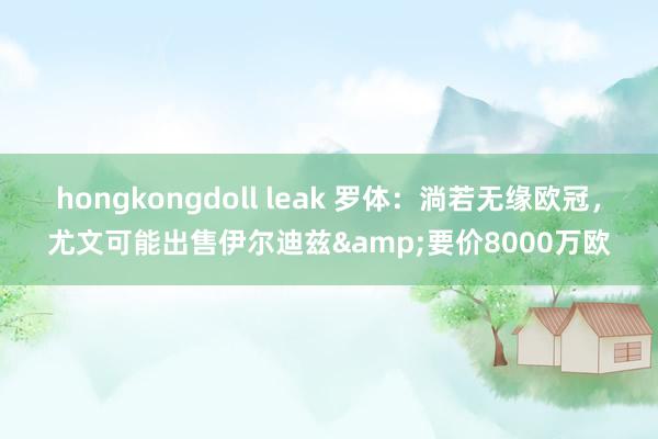 hongkongdoll leak 罗体：淌若无缘欧冠，尤文可能出售伊尔迪兹&要价8000万欧