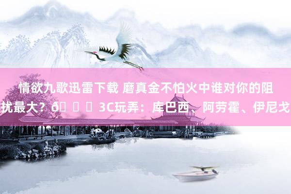 情欲九歌迅雷下载 磨真金不怕火中谁对你的阻扰最大？😂3C玩弄：库巴西、阿劳霍、伊尼戈