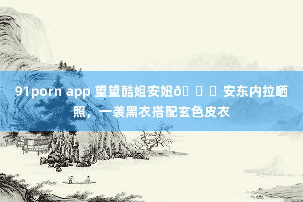 91porn app 望望酷姐安妞😎安东内拉晒照，一袭黑衣搭配玄色皮衣