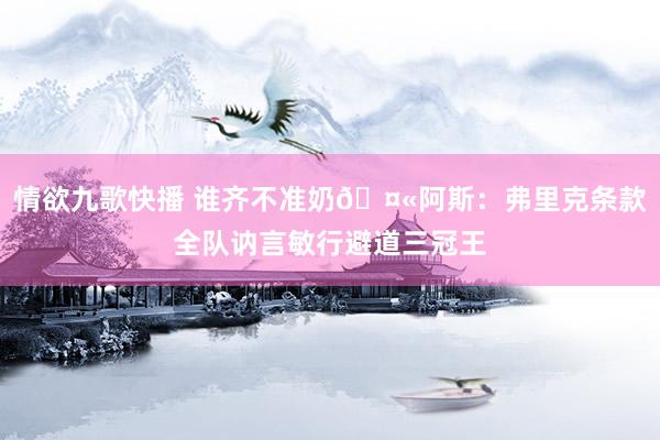 情欲九歌快播 谁齐不准奶🤫阿斯：弗里克条款全队讷言敏行避道三冠王