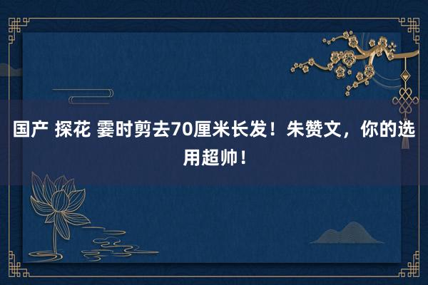 国产 探花 霎时剪去70厘米长发！朱赞文，你的选用超帅！