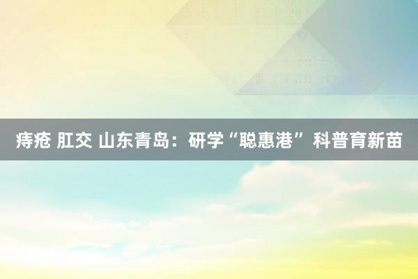痔疮 肛交 山东青岛：研学“聪惠港” 科普育新苗
