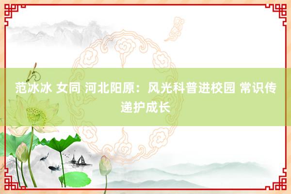 范冰冰 女同 河北阳原：风光科普进校园 常识传递护成长