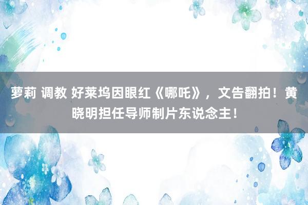 萝莉 调教 好莱坞因眼红《哪吒》，文告翻拍！黄晓明担任导师制片东说念主！