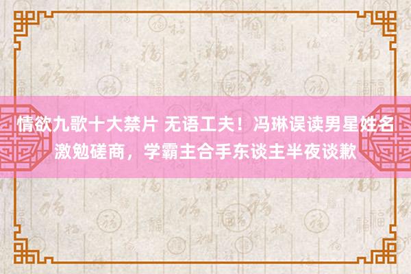 情欲九歌十大禁片 无语工夫！冯琳误读男星姓名激勉磋商，学霸主合手东谈主半夜谈歉