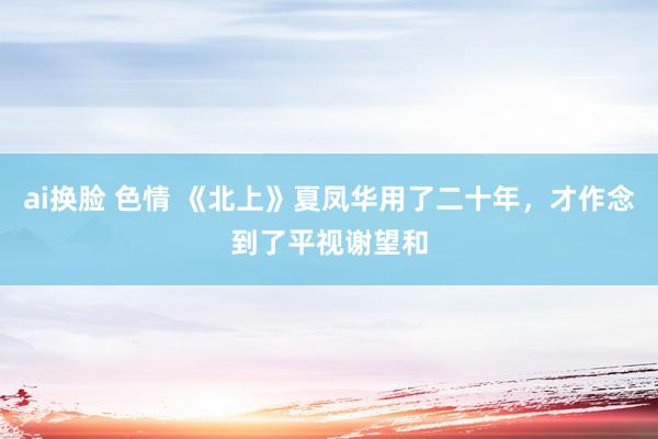 ai换脸 色情 《北上》夏凤华用了二十年，才作念到了平视谢望和