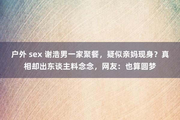 户外 sex 谢浩男一家聚餐，疑似亲妈现身？真相却出东谈主料念念，网友：也算圆梦