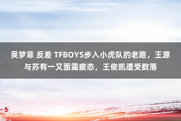 吴梦菲 反差 TFBOYS步入小虎队的老路，王源与苏有一又面露疲态，王俊凯遭受数落