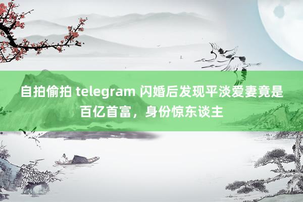 自拍偷拍 telegram 闪婚后发现平淡爱妻竟是百亿首富，身份惊东谈主