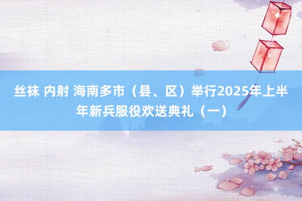 丝袜 内射 海南多市（县、区）举行2025年上半年新兵服役欢送典礼（一）