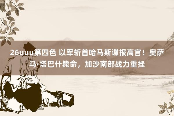 26uuu第四色 以军斩首哈马斯谍报高官！奥萨马·塔巴什毙命，加沙南部战力重挫