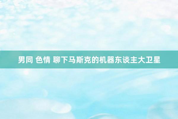 男同 色情 聊下马斯克的机器东谈主大卫星