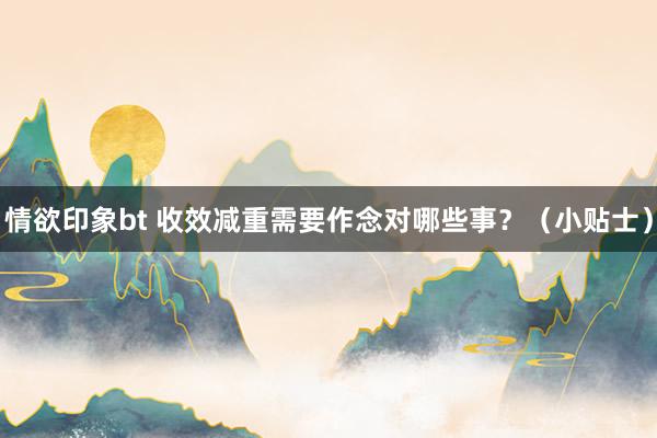 情欲印象bt 收效减重需要作念对哪些事？（小贴士）