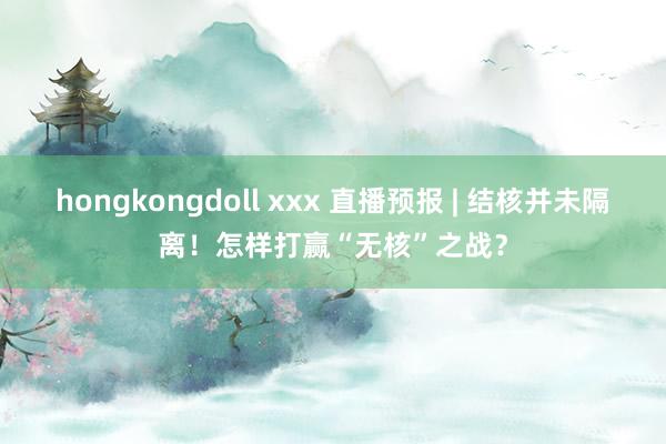 hongkongdoll xxx 直播预报 | 结核并未隔离！怎样打赢“无核”之战？