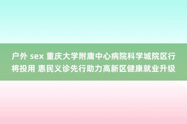 户外 sex 重庆大学附庸中心病院科学城院区行将投用 惠民义诊先行助力高新区健康就业升级