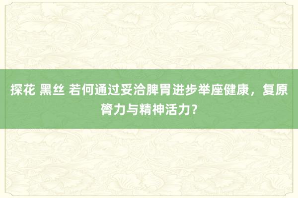 探花 黑丝 若何通过妥洽脾胃进步举座健康，复原膂力与精神活力？