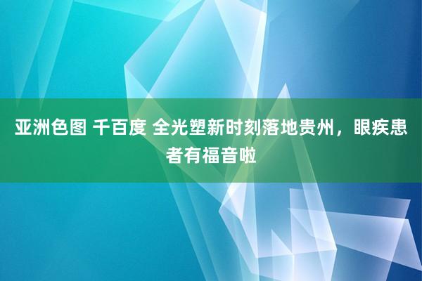 亚洲色图 千百度 全光塑新时刻落地贵州，眼疾患者有福音啦