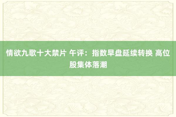 情欲九歌十大禁片 午评：指数早盘延续转换 高位股集体落潮