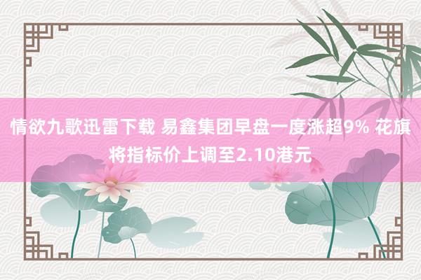 情欲九歌迅雷下载 易鑫集团早盘一度涨超9% 花旗将指标价上调至2.10港元