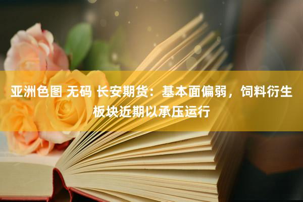 亚洲色图 无码 长安期货：基本面偏弱，饲料衍生板块近期以承压运行