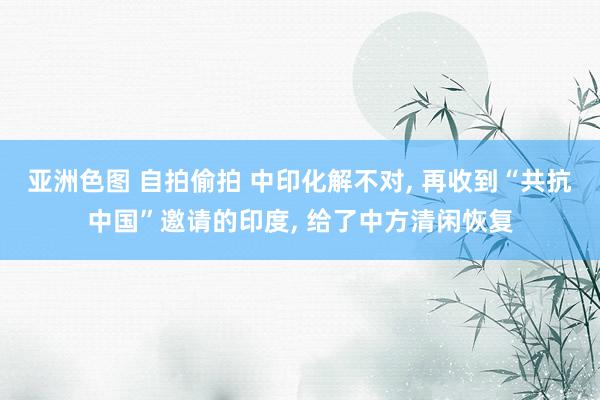 亚洲色图 自拍偷拍 中印化解不对， 再收到“共抗中国”邀请的印度， 给了中方清闲恢复
