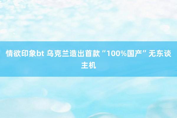 情欲印象bt 乌克兰造出首款“100%国产”无东谈主机