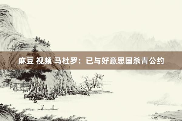 麻豆 视频 马杜罗：已与好意思国杀青公约