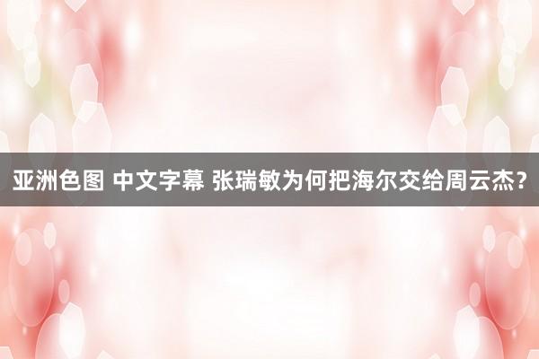 亚洲色图 中文字幕 张瑞敏为何把海尔交给周云杰？