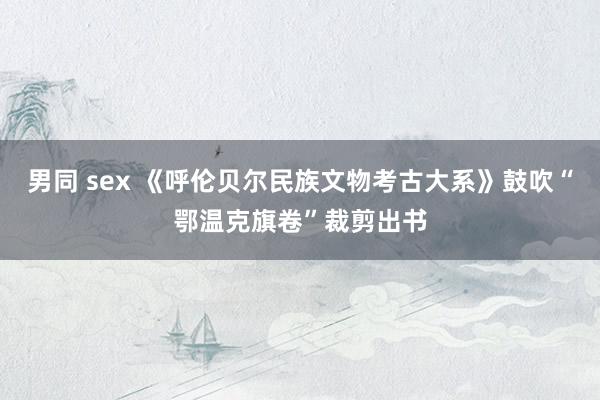 男同 sex 《呼伦贝尔民族文物考古大系》鼓吹“鄂温克旗卷”裁剪出书