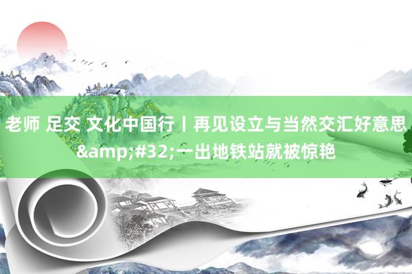 老师 足交 文化中国行丨再见设立与当然交汇好意思&#32;一出地铁站就被惊艳