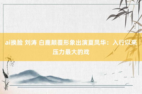 ai换脸 刘涛 白鹿颠覆形象出演夏凤华：入行以来压力最大的戏