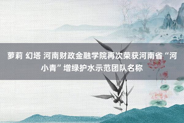 萝莉 幻塔 河南财政金融学院再次荣获河南省“河小青”增绿护水示范团队名称