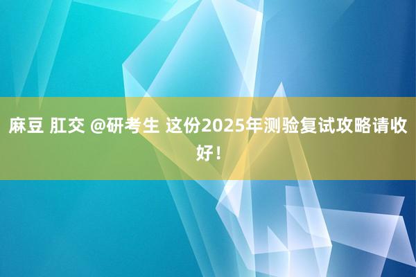 麻豆 肛交 @研考生 这份2025年测验复试攻略请收好！