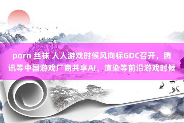 porn 丝袜 人人游戏时候风向标GDC召开，腾讯等中国游戏厂商共享AI、渲染等前沿游戏时候