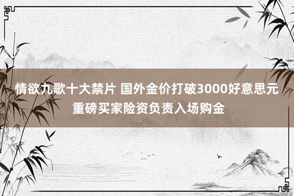 情欲九歌十大禁片 国外金价打破3000好意思元 重磅买家险资负责入场购金
