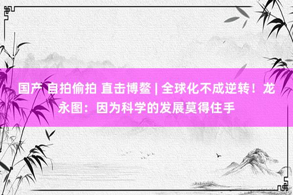国产 自拍偷拍 直击博鳌 | 全球化不成逆转！龙永图：因为科学的发展莫得住手
