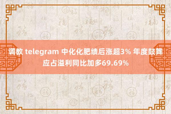 调教 telegram 中化化肥绩后涨超3% 年度鼓舞应占溢利同比加多69.69%
